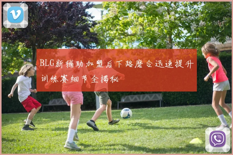 BLG新辅助加盟后下路磨合迅速提升训练赛细节全揭秘